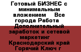 Готовый БИЗНЕС с минимальным вложением! - Все города Работа » Дополнительный заработок и сетевой маркетинг   . Краснодарский край,Горячий Ключ г.